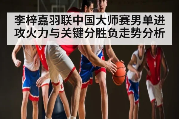 李梓嘉羽联中国大师赛男单进攻火力与关键分胜负走势分析