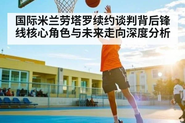 国际米兰劳塔罗续约谈判背后锋线核心角色与未来走向深度分析