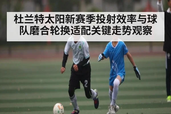 杜兰特太阳新赛季投射效率与球队磨合轮换适配关键走势观察